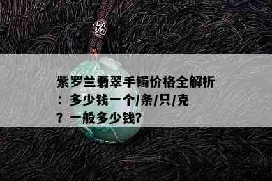 紫罗兰翡翠手镯价格全解析：多少钱一个/条/只/克？一般多少钱？