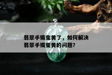 翡翠手镯变黄了，如何解决翡翠手镯变黄的问题？