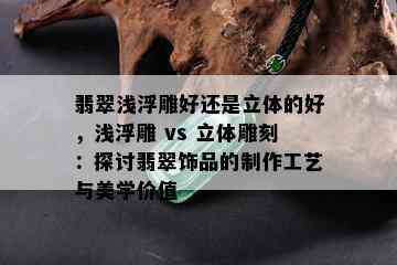 翡翠浅浮雕好还是立体的好，浅浮雕 vs 立体雕刻：探讨翡翠饰品的制作工艺与美学价值