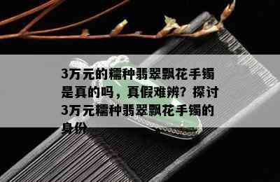 3万元的糯种翡翠飘花手镯是真的吗，真假难辨？探讨3万元糯种翡翠飘花手镯的身份