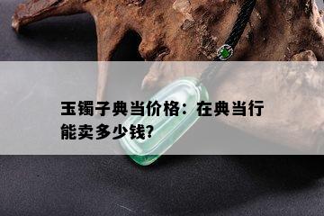 玉镯子典当价格：在典当行能卖多少钱？