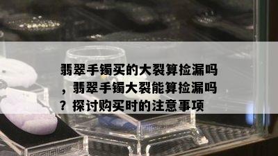 翡翠手镯买的大裂算捡漏吗，翡翠手镯大裂能算捡漏吗？探讨购买时的注意事项