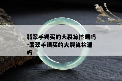 翡翠手镯买的大裂算捡漏吗-翡翠手镯买的大裂算捡漏吗