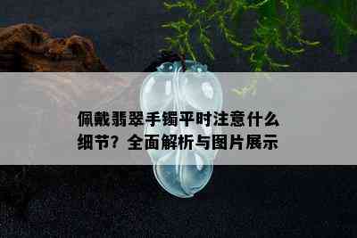 佩戴翡翠手镯平时注意什么细节？全面解析与图片展示