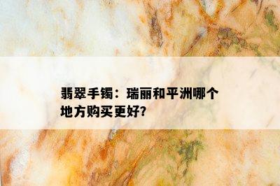 翡翠手镯：瑞丽和平洲哪个地方购买更好？