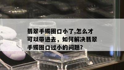 翡翠手镯圈口小了,怎么才可以带进去，如何解决翡翠手镯圈口过小的问题？