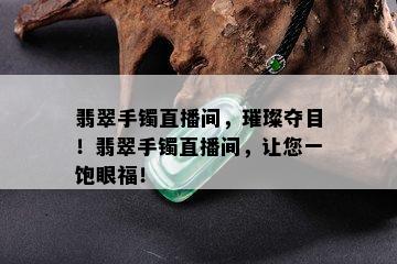 翡翠手镯直播间，璀璨夺目！翡翠手镯直播间，让您一饱眼福！