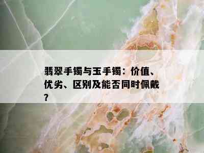 翡翠手镯与玉手镯：价值、优劣、区别及能否同时佩戴？