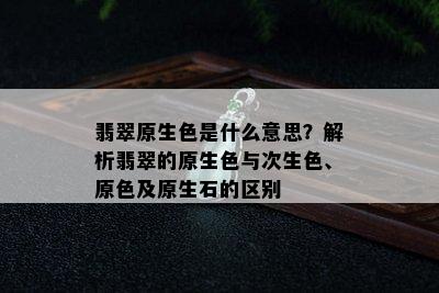 翡翠原生色是什么意思？解析翡翠的原生色与次生色、原色及原生石的区别