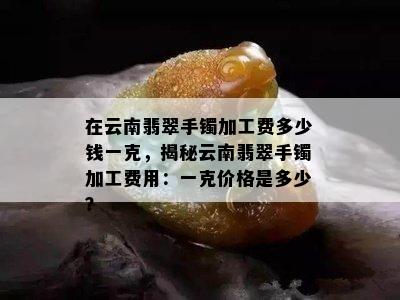 在云南翡翠手镯加工费多少钱一克，揭秘云南翡翠手镯加工费用：一克价格是多少？