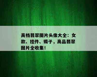 高档翡翠图片头像大全：女款、挂件、镯子，高品翡翠图片全收集！