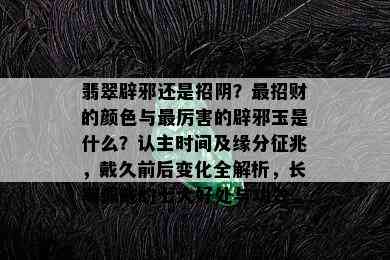 翡翠辟邪还是招阴？最招财的颜色与最厉害的辟邪玉是什么？认主时间及缘分征兆，戴久前后变化全解析，长期佩戴的七大好处与功效