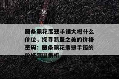 圆条飘花翡翠手镯大概什么价位，探寻翡翠之美的价格密码：圆条飘花翡翠手镯的价格范围解析