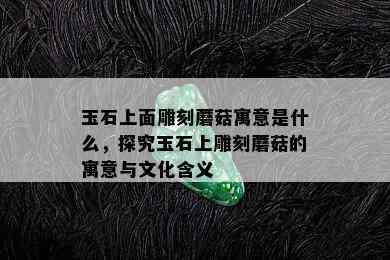 玉石上面雕刻蘑菇寓意是什么，探究玉石上雕刻蘑菇的寓意与文化含义