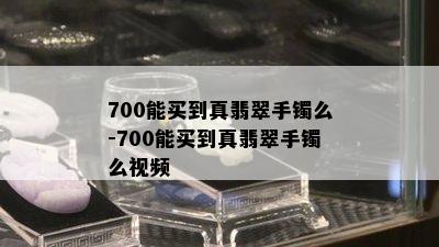 700能买到真翡翠手镯么-700能买到真翡翠手镯么视频