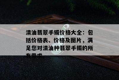 清油翡翠手镯价格大全：包括价格表、价格及图片，满足您对清油种翡翠手镯的所有需求。