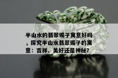 半山水的翡翠镯子寓意好吗，探究半山水翡翠镯子的寓意：吉祥、美好还是神秘？