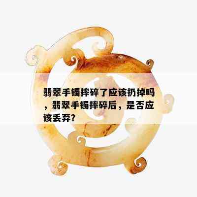 翡翠手镯摔碎了应该扔掉吗，翡翠手镯摔碎后，是否应该丢弃？