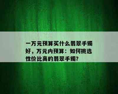 一万元预算买什么翡翠手镯好，万元内预算：如何挑选性价比高的翡翠手镯？