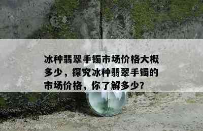 冰种翡翠手镯市场价格大概多少，探究冰种翡翠手镯的市场价格，你了解多少？