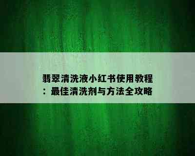 翡翠清洗液小红书使用教程：更佳清洗剂与方法全攻略