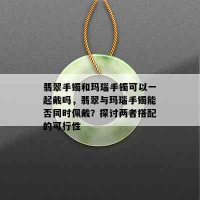 翡翠手镯和玛瑙手镯可以一起戴吗，翡翠与玛瑙手镯能否同时佩戴？探讨两者搭配的可行性