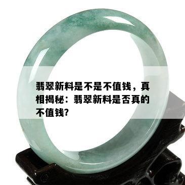 翡翠新料是不是不值钱，真相揭秘：翡翠新料是否真的不值钱？