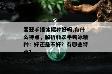 翡翠手镯冰糯种好吗,有什么特点，解析翡翠手镯冰糯种：好还是不好？有哪些特点？