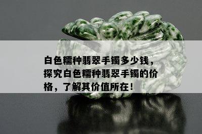 白色糯种翡翠手镯多少钱，探究白色糯种翡翠手镯的价格，了解其价值所在！