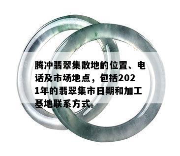 腾冲翡翠集散地的位置、电话及市场地点，包括2021年的翡翠集市日期和加工基地联系方式。