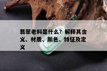 翡翠老料是什么？解释其含义、材质、颜色、特征及定义