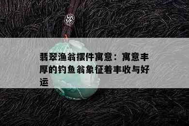 翡翠渔翁摆件寓意：寓意丰厚的钓鱼翁象征着丰收与好运