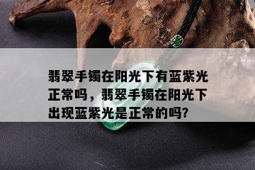 翡翠手镯在阳光下有蓝紫光正常吗，翡翠手镯在阳光下出现蓝紫光是正常的吗？