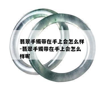 翡翠手镯带在手上会怎么样-翡翠手镯带在手上会怎么样呢