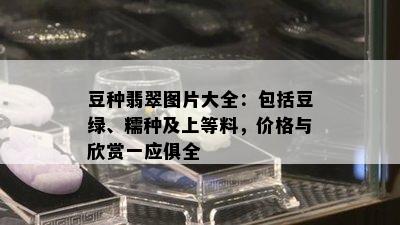 豆种翡翠图片大全：包括豆绿、糯种及上等料，价格与欣赏一应俱全