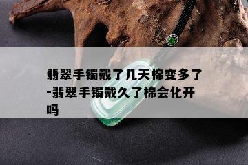 翡翠手镯戴了几天棉变多了-翡翠手镯戴久了棉会化开吗