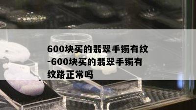 600块买的翡翠手镯有纹-600块买的翡翠手镯有纹路正常吗