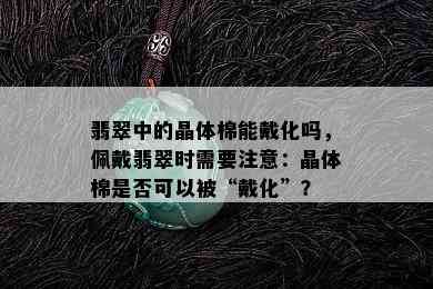 翡翠中的晶体棉能戴化吗，佩戴翡翠时需要注意：晶体棉是否可以被“戴化”？