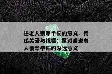 送老人翡翠手镯的意义，传递关爱与祝福：探讨赠送老人翡翠手镯的深远意义