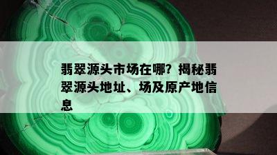 翡翠源头市场在哪？揭秘翡翠源头地址、场及原产地信息