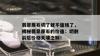 翡翠原石切了就不值钱了，揭秘翡翠原石的价值：切割前后价格天壤之别！