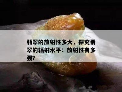 翡翠的放射性多大，探究翡翠的辐射水平：放射性有多强？