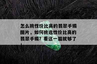 怎么挑性价比高的翡翠手镯图片，如何挑选性价比高的翡翠手镯？看这一篇就够了！