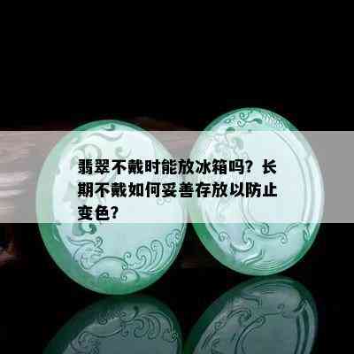 翡翠不戴时能放冰箱吗？长期不戴如何妥善存放以防止变色？