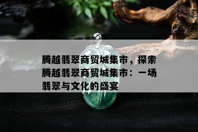 腾越翡翠商贸城集市，探索腾越翡翠商贸城集市：一场翡翠与文化的盛宴