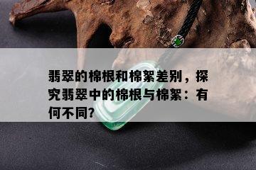 翡翠的棉根和棉絮差别，探究翡翠中的棉根与棉絮：有何不同？