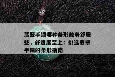 翡翠手镯哪种条形戴着舒服些，舒适度至上：挑选翡翠手镯的条形指南