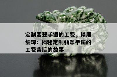 定制翡翠手镯的工费，精雕细琢：揭秘定制翡翠手镯的工费背后的故事