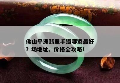 佛山平洲翡翠手镯哪家更好？场地址、价格全攻略！