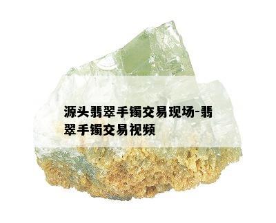 源头翡翠手镯交易现场-翡翠手镯交易视频